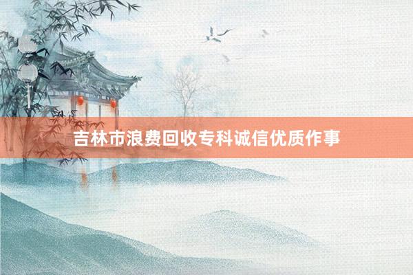 吉林市浪费回收专科诚信优质作事